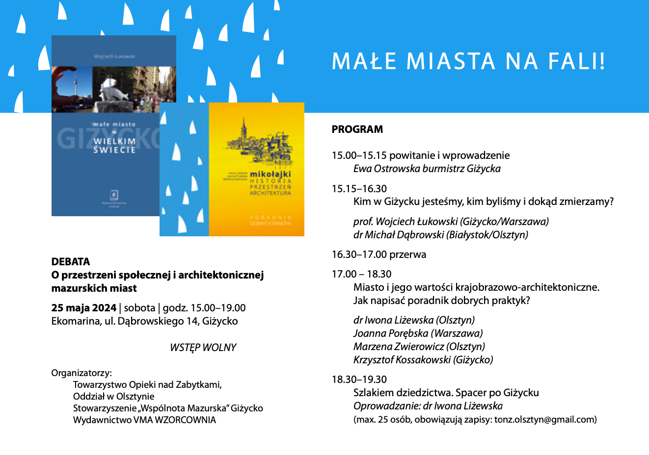 DEBATA O przestrzeni społecznej i architektonicznej mazurskich miast  25 maja 2024 | sobota | godz. 15.00–19.00 Ekomarina, ul. Dąbrowskiego 14, Giżycko  WSTĘP WOLNY  Organizatorzy: Towarzystwo Opieki nad Zabytkami, Oddział w Olsztynie Stowarzyszenie „Wspólnota Mazurska” Giżycko Wydawnictwo VMA WZORCOWNIA  PROGRAM  15.00–15.15 powitanie i wprowadzenie  Ewa Ostrowska burmistrz Giżycka  15.15–16.30 Kim w Giżycku jesteśmy, kim byliśmy i dokąd zmierzamy?  prof. Wojciech Łukowski (Giżycko/Warszawa) dr Michał Dąbrowski (Białystok/Olsztyn)  16.30–17.00 przerwa  17.00 – 18.30 Miasto i jego wartości krajobrazowo-architektoniczne. Jak napisać poradnik dobrych praktyk?  dr Iwona Liżewska (Olsztyn) Joanna Porębska (Warszawa) Marzena Zwierowicz (Olsztyn) Krzysztof Kossakowski (Giżycko)  18.30–19.30 Szlakiem dziedzictwa. Spacer po Giżycku Oprowadzanie: dr Iwona Liżewska (max. 25 osób, obowiązują zapisy: tonz.olsztyn@gmail.com)   